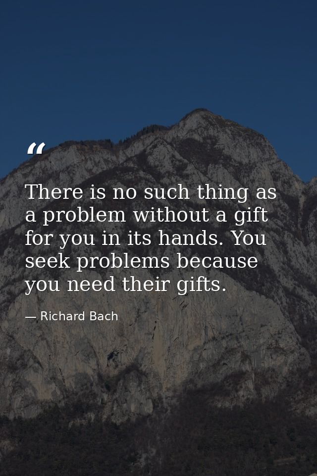 There is no such thing as a problem without a gift for you in its hands. You seek problems because you need their gifts. — Richard Bach