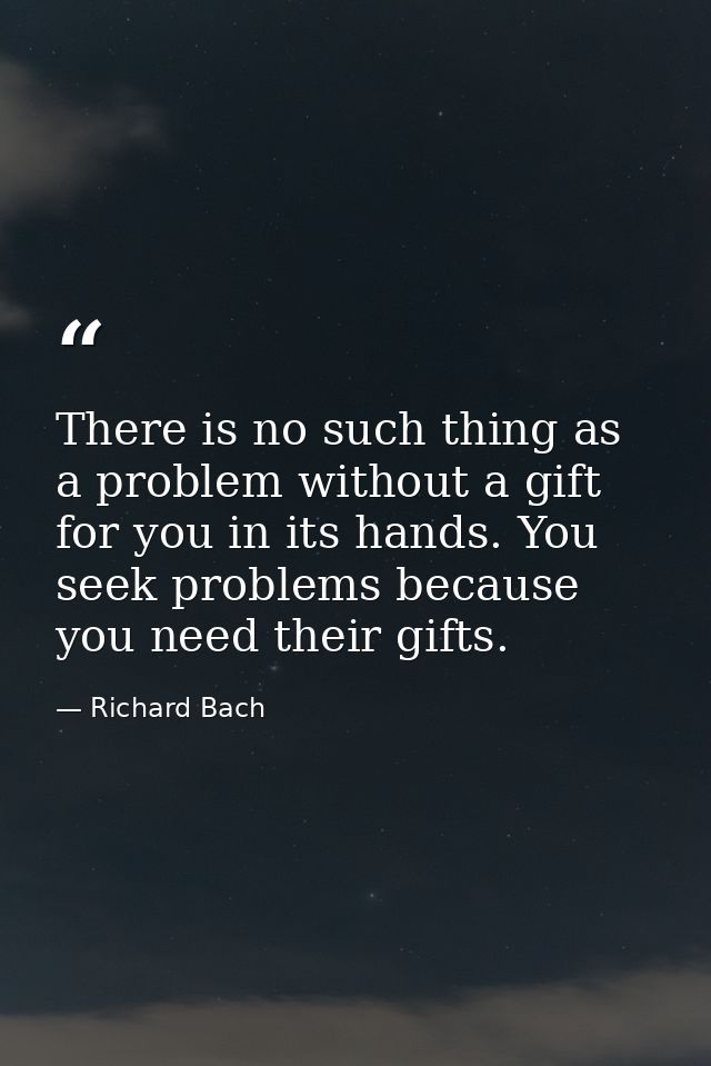 There is no such thing as a problem without a gift for you in its hands. You seek problems because you need their gifts. — Richard Bach