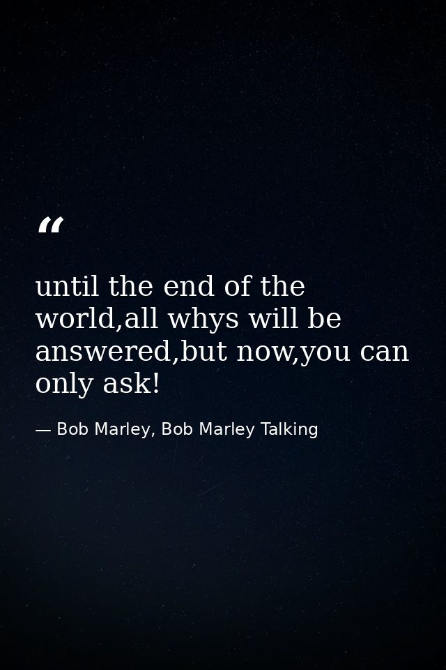 until the end of the world,all whys will be answered,but now,you can only ask! — Bob Marley, Bob Marley Talking