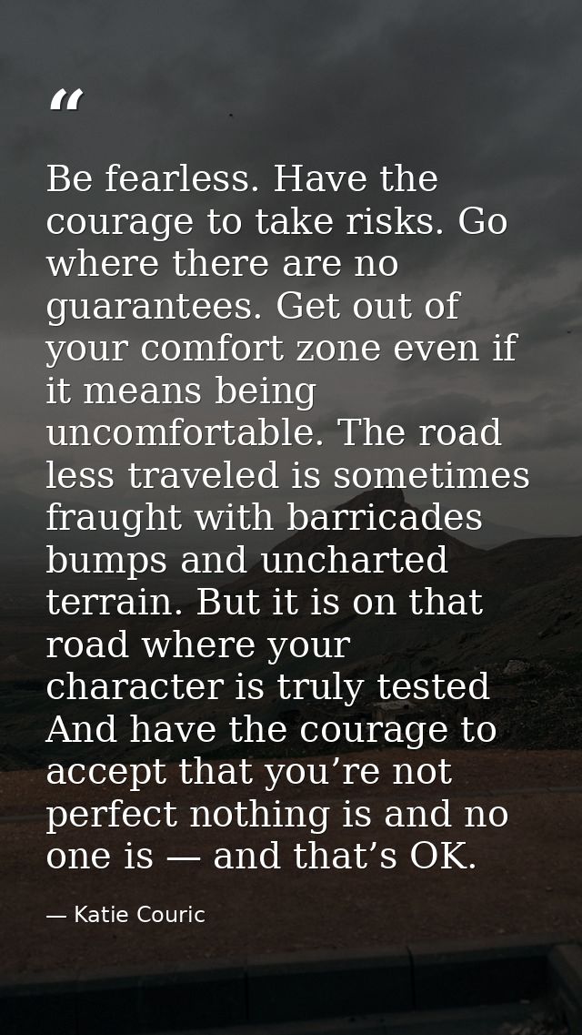 Be fearless. Have the courage to take risks. Go where there are no guarantees. Get out of your comfort zone even if it m — Katie Couric