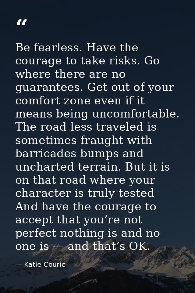 Be fearless. Have the courage to take risks. Go where there are no guarantees. Get out of your comfort zone even if it m — Katie Couric