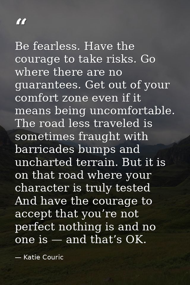 Be fearless. Have the courage to take risks. Go where there are no guarantees. Get out of your comfort zone even if it m — Katie Couric