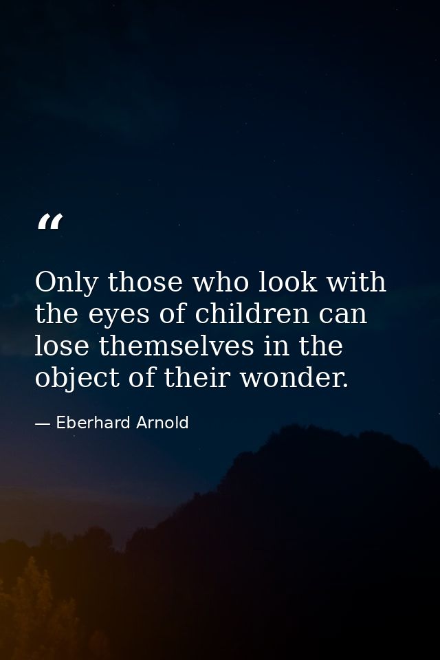 Only those who look with the eyes of children can lose themselves in the object of their wonder. — Eberhard Arnold