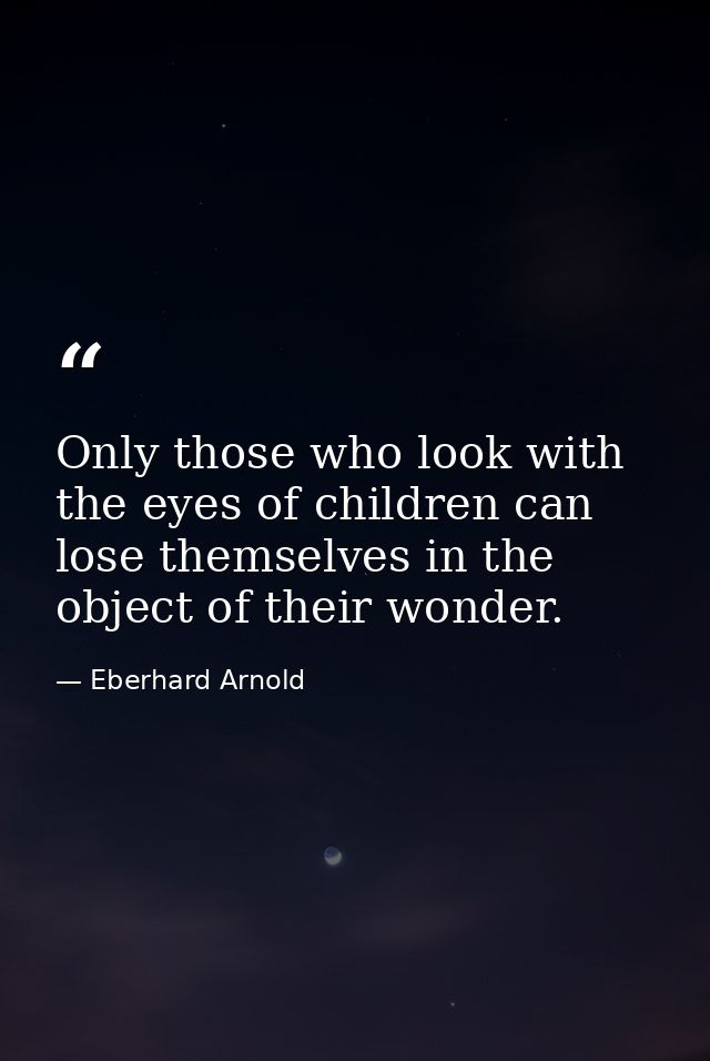 Only those who look with the eyes of children can lose themselves in the object of their wonder. — Eberhard Arnold