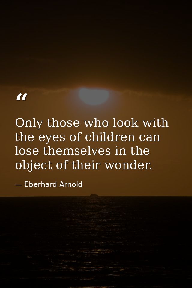 Only those who look with the eyes of children can lose themselves in the object of their wonder. — Eberhard Arnold