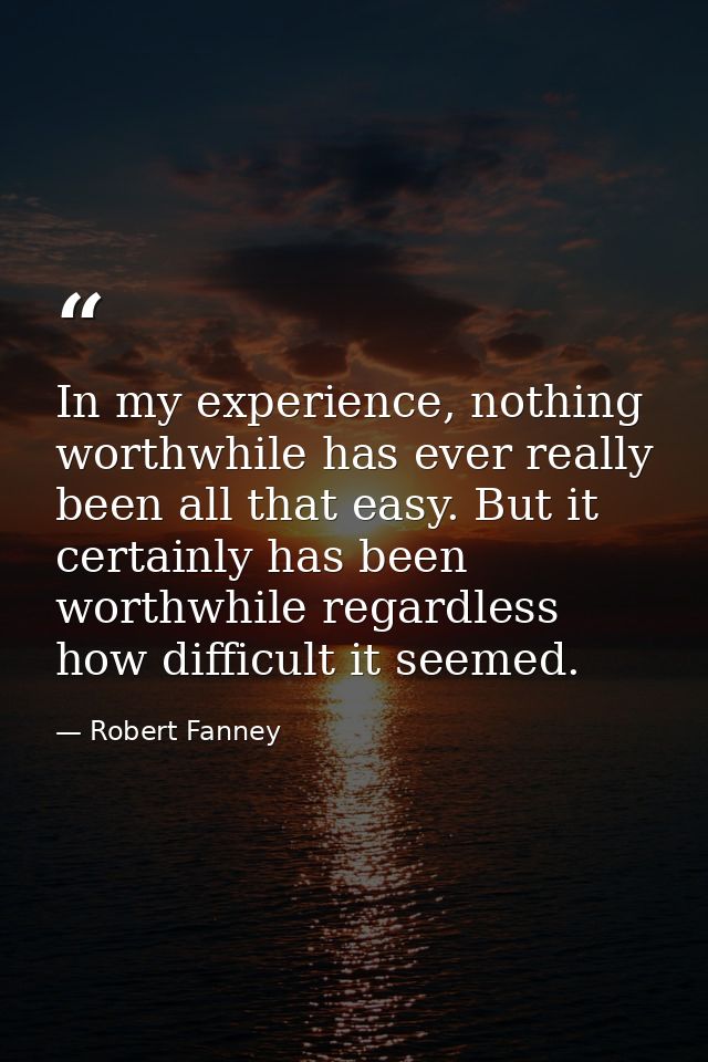 In my experience, nothing worthwhile has ever really been all that easy. But it certainly has been worthwhile regardless — Robert Fanney