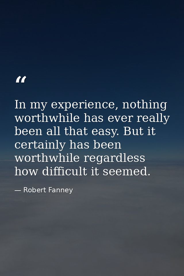 In my experience, nothing worthwhile has ever really been all that easy. But it certainly has been worthwhile regardless — Robert Fanney