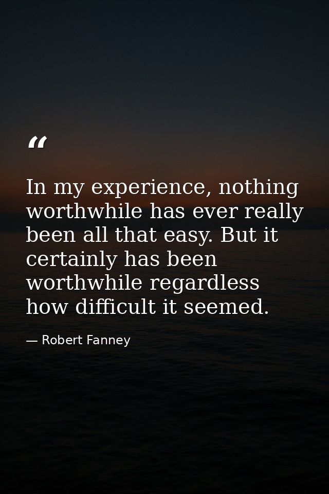 In my experience, nothing worthwhile has ever really been all that easy. But it certainly has been worthwhile regardless — Robert Fanney