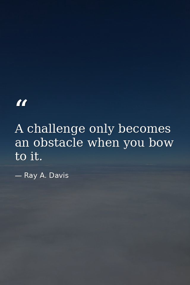 A challenge only becomes an obstacle when you bow to it. — Ray A. Davis