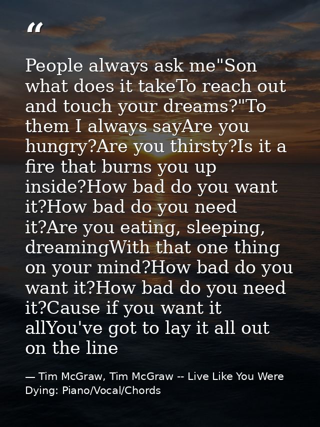People always ask me"Son what does it takeTo reach out and touch your dreams?"To them I always sayAre you hungry?Are you — Tim McGraw, Tim McGraw -- Live Like You Were Dying: Piano/Vocal/Chords