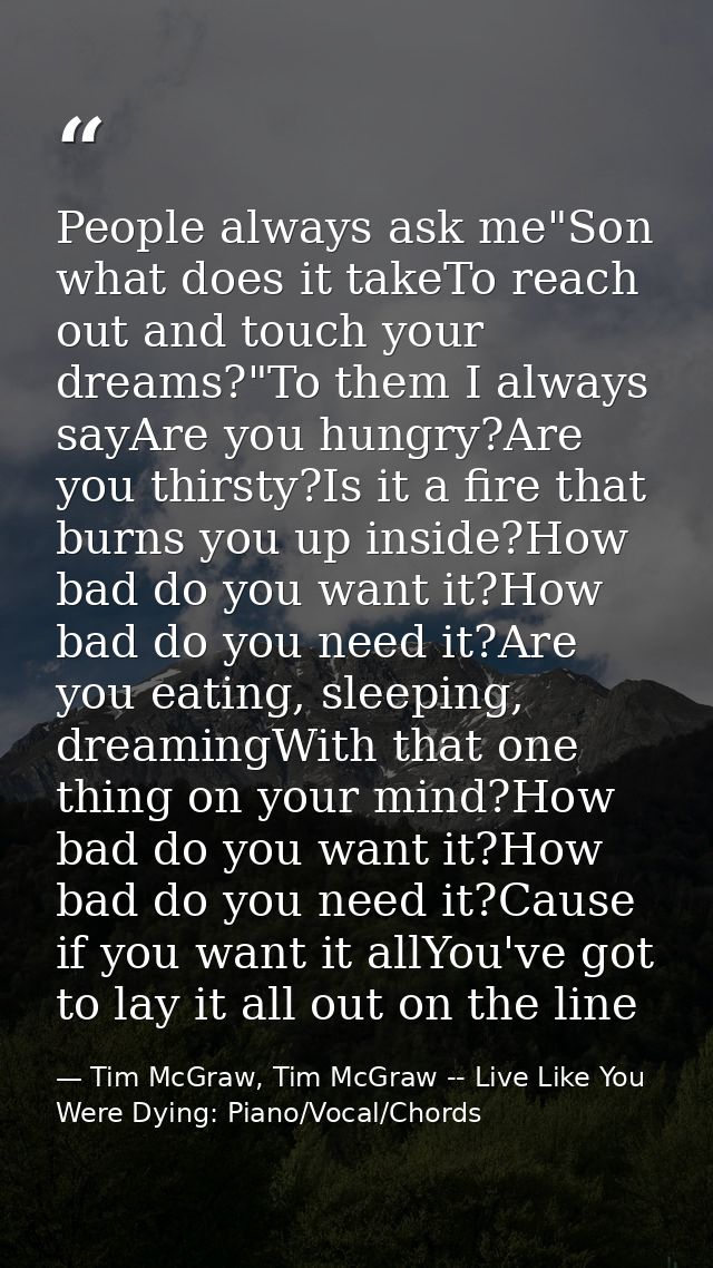 People always ask me"Son what does it takeTo reach out and touch your dreams?"To them I always sayAre you hungry?Are you — Tim McGraw, Tim McGraw -- Live Like You Were Dying: Piano/Vocal/Chords