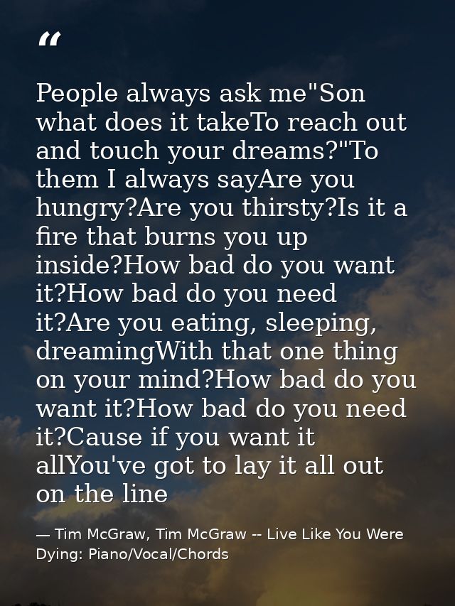 People always ask me"Son what does it takeTo reach out and touch your dreams?"To them I always sayAre you hungry?Are you — Tim McGraw, Tim McGraw -- Live Like You Were Dying: Piano/Vocal/Chords