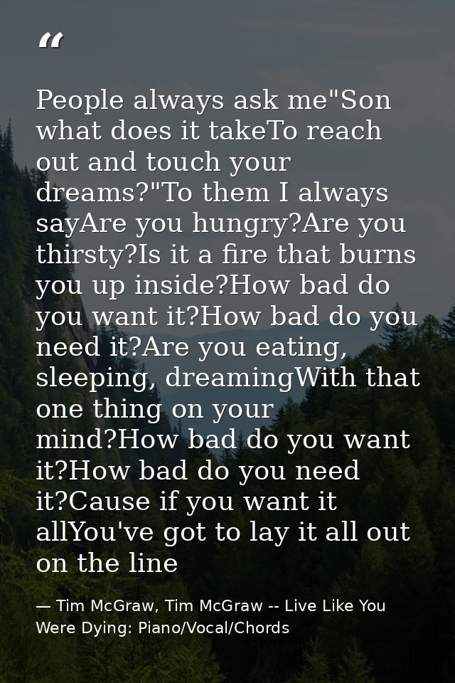 People always ask me"Son what does it takeTo reach out and touch your dreams?"To them I always sayAre you hungry?Are you — Tim McGraw, Tim McGraw -- Live Like You Were Dying: Piano/Vocal/Chords