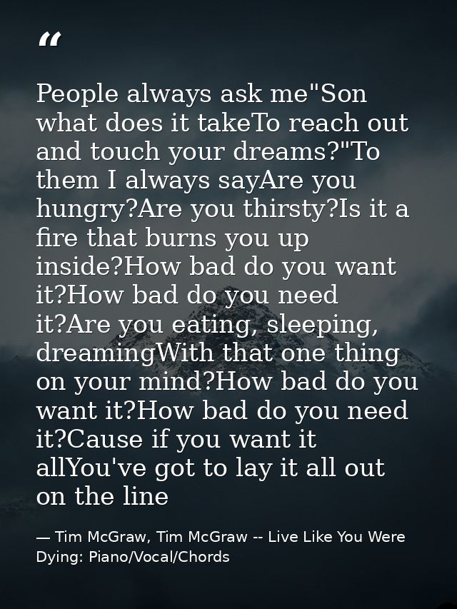 People always ask me"Son what does it takeTo reach out and touch your dreams?"To them I always sayAre you hungry?Are you — Tim McGraw, Tim McGraw -- Live Like You Were Dying: Piano/Vocal/Chords