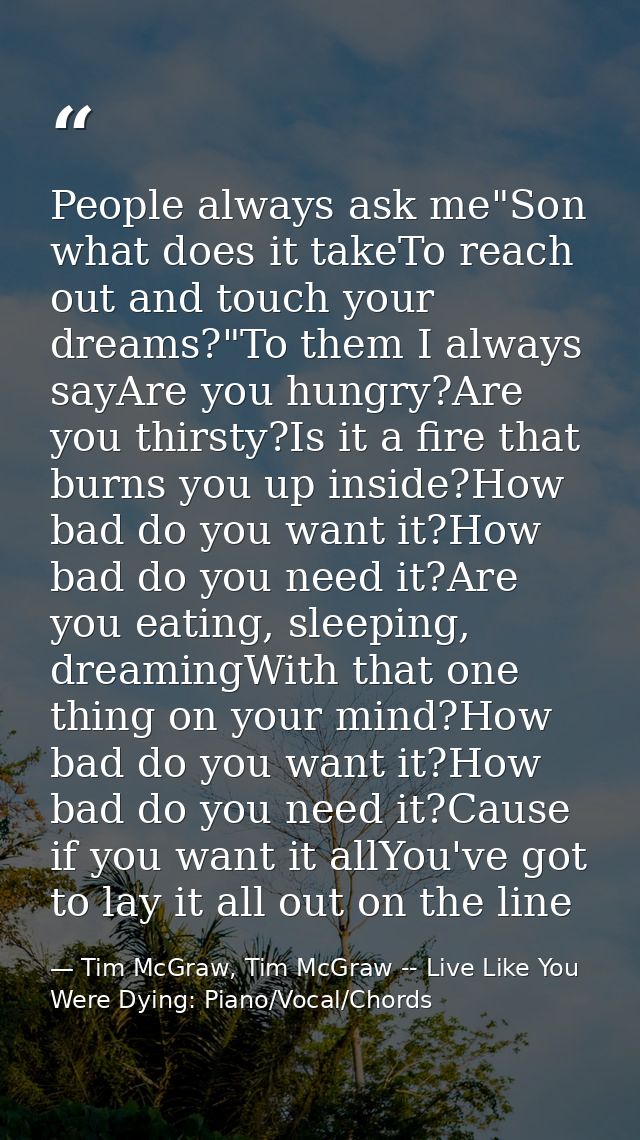 People always ask me"Son what does it takeTo reach out and touch your dreams?"To them I always sayAre you hungry?Are you — Tim McGraw, Tim McGraw -- Live Like You Were Dying: Piano/Vocal/Chords
