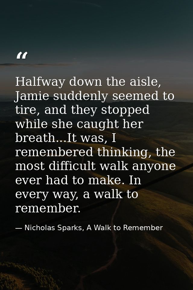 Halfway down the aisle, Jamie suddenly seemed to tire, and they stopped while she caught her breath...It was, I remember — Nicholas Sparks, A Walk to Remember