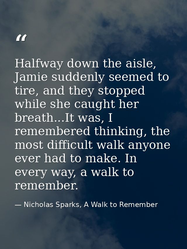 Halfway down the aisle, Jamie suddenly seemed to tire, and they stopped while she caught her breath...It was, I remember — Nicholas Sparks, A Walk to Remember