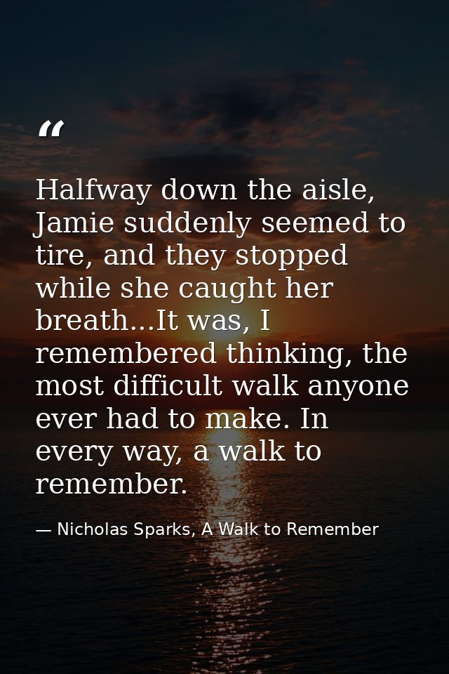 Halfway down the aisle, Jamie suddenly seemed to tire, and they stopped while she caught her breath...It was, I remember — Nicholas Sparks, A Walk to Remember
