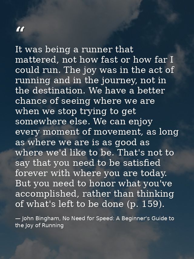 It was being a runner that mattered, not how fast or how far I could run. The joy was in the act of running and in the j — John Bingham, No Need for Speed: A Beginner's Guide to the Joy of Running