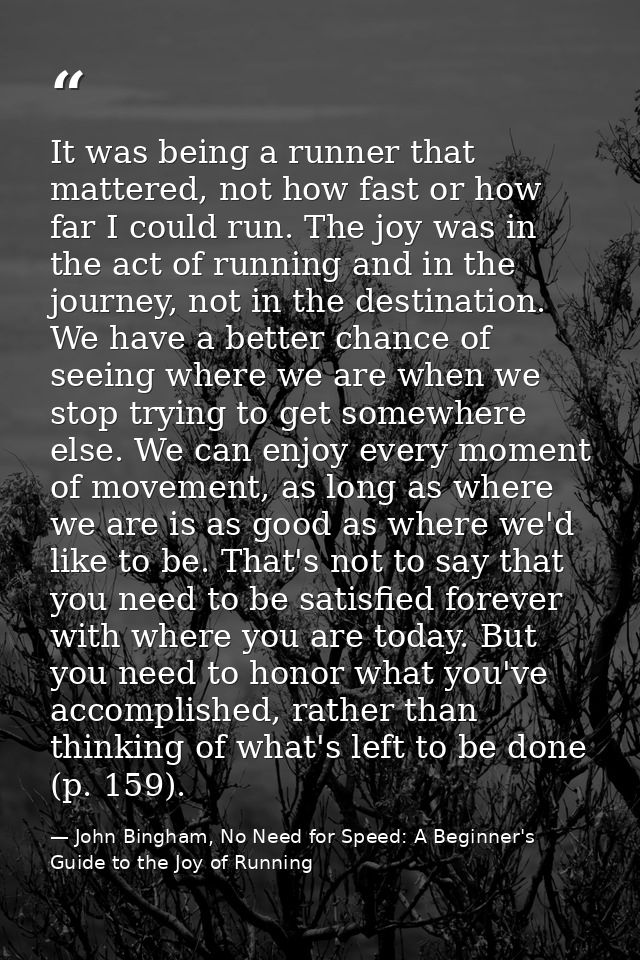 It was being a runner that mattered, not how fast or how far I could run. The joy was in the act of running and in the j — John Bingham, No Need for Speed: A Beginner's Guide to the Joy of Running