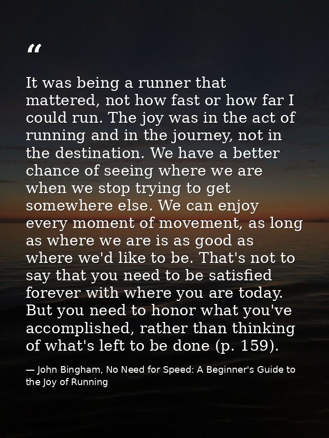 It was being a runner that mattered, not how fast or how far I could run. The joy was in the act of running and in the j — John Bingham, No Need for Speed: A Beginner's Guide to the Joy of Running