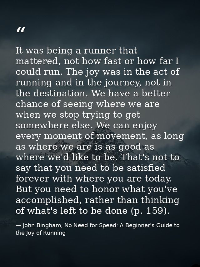 It was being a runner that mattered, not how fast or how far I could run. The joy was in the act of running and in the j — John Bingham, No Need for Speed: A Beginner's Guide to the Joy of Running