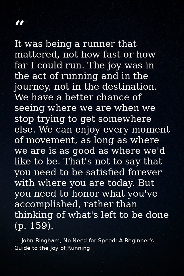 It was being a runner that mattered, not how fast or how far I could run. The joy was in the act of running and in the j — John Bingham, No Need for Speed: A Beginner's Guide to the Joy of Running