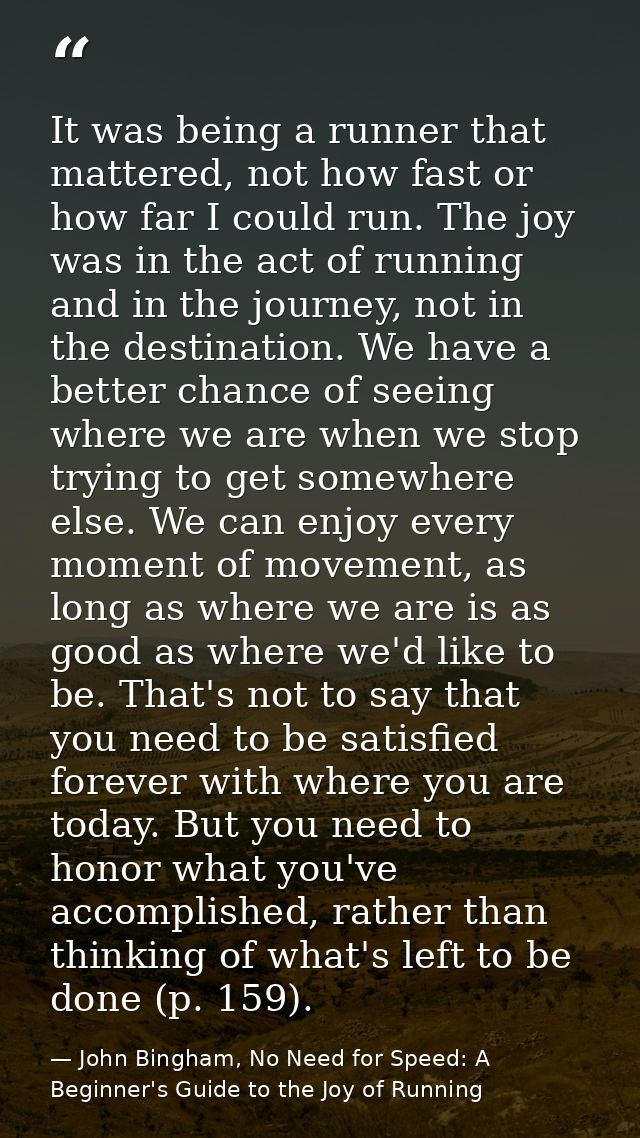 It was being a runner that mattered, not how fast or how far I could run. The joy was in the act of running and in the j — John Bingham, No Need for Speed: A Beginner's Guide to the Joy of Running