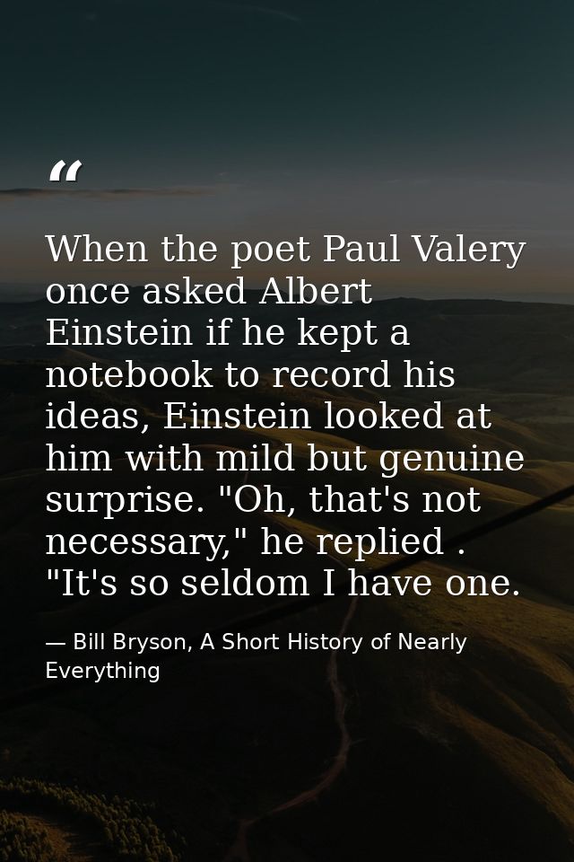 When the poet Paul Valery once asked Albert Einstein if he kept a notebook to record his ideas, Einstein looked at him w — Bill Bryson, A Short History of Nearly Everything