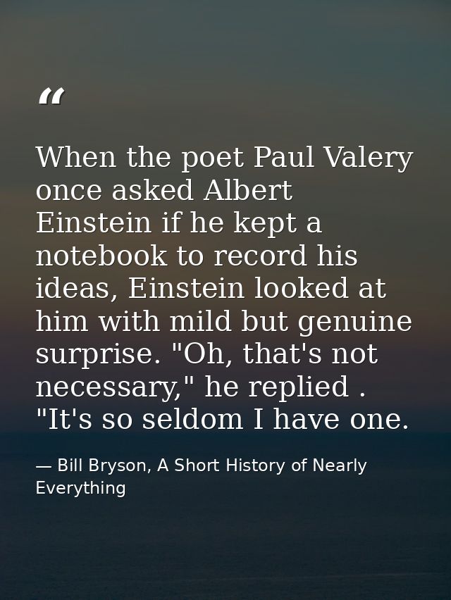 When the poet Paul Valery once asked Albert Einstein if he kept a notebook to record his ideas, Einstein looked at him w — Bill Bryson, A Short History of Nearly Everything