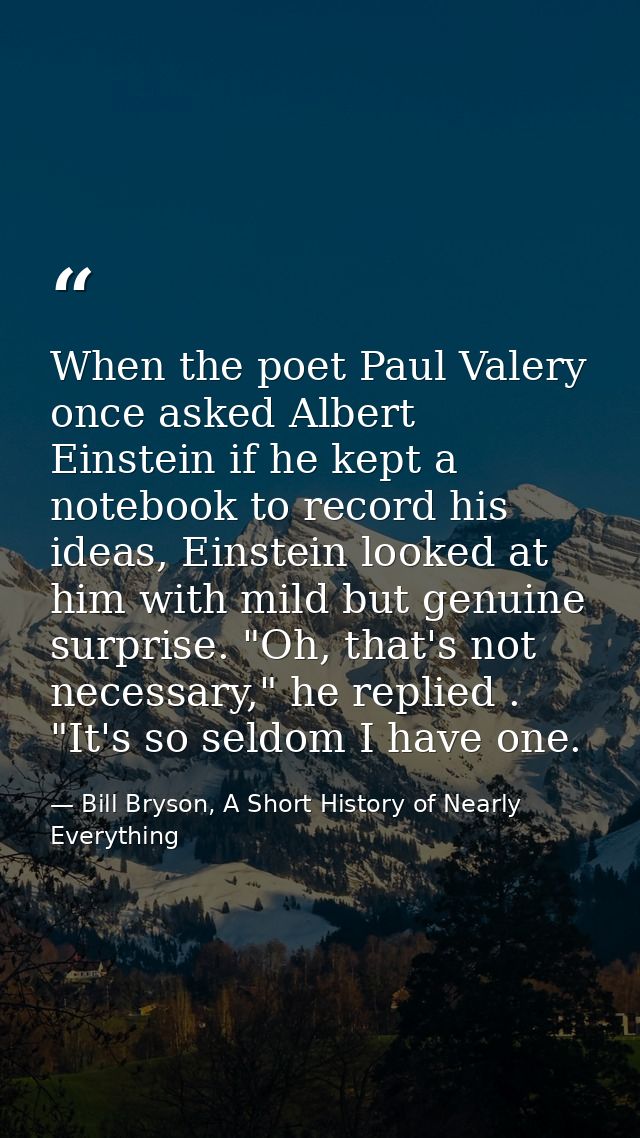 When the poet Paul Valery once asked Albert Einstein if he kept a notebook to record his ideas, Einstein looked at him w — Bill Bryson, A Short History of Nearly Everything