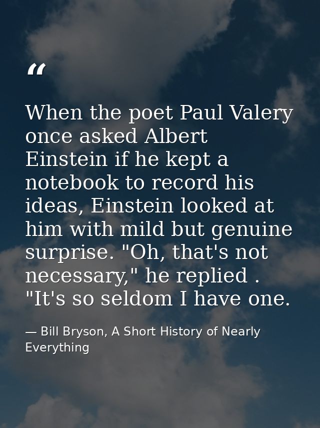 When the poet Paul Valery once asked Albert Einstein if he kept a notebook to record his ideas, Einstein looked at him w — Bill Bryson, A Short History of Nearly Everything