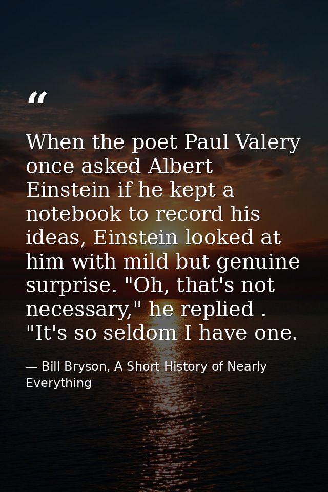 When the poet Paul Valery once asked Albert Einstein if he kept a notebook to record his ideas, Einstein looked at him w — Bill Bryson, A Short History of Nearly Everything