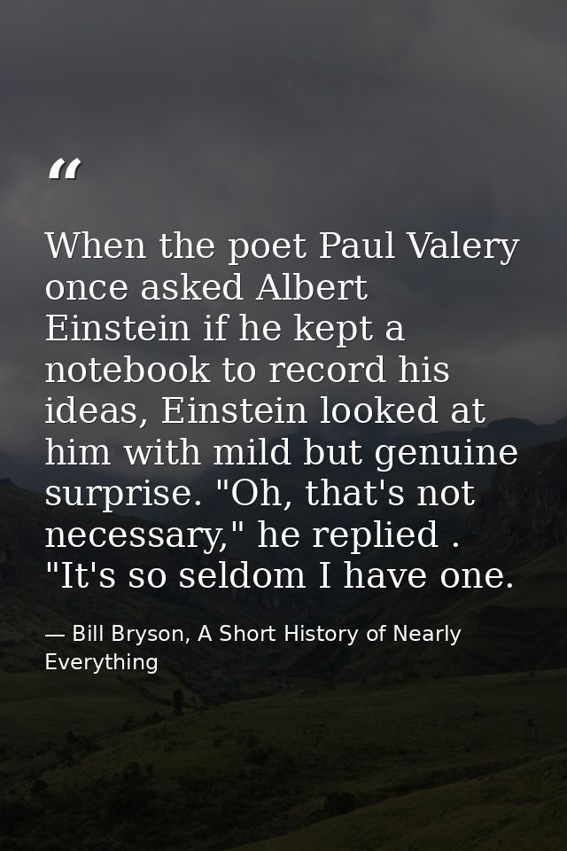 When the poet Paul Valery once asked Albert Einstein if he kept a notebook to record his ideas, Einstein looked at him w — Bill Bryson, A Short History of Nearly Everything