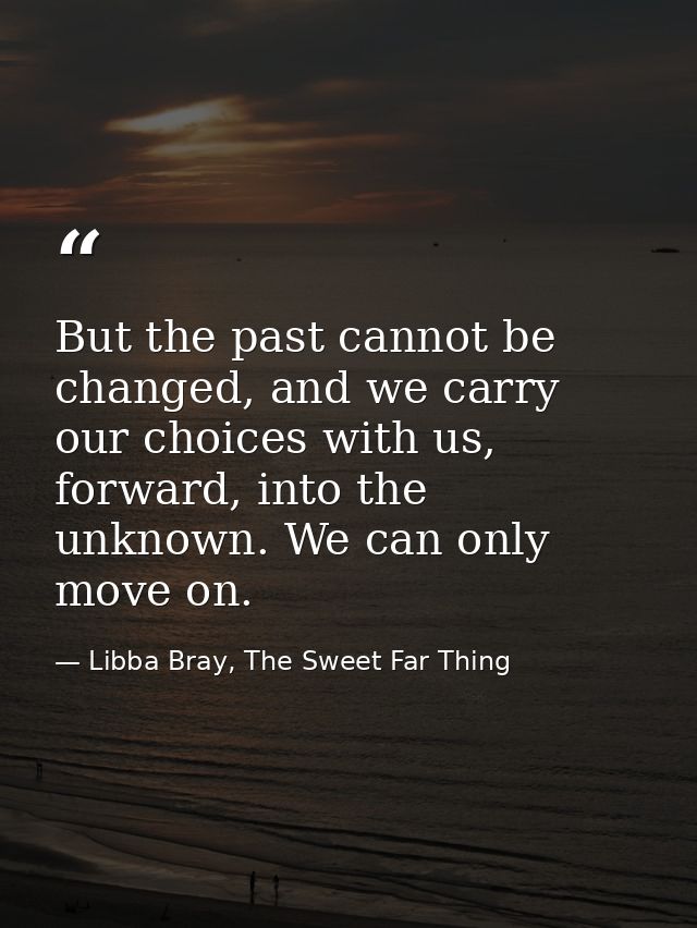 But the past cannot be changed, and we carry our choices with us, forward, into the unknown. We can only move on. — Libba Bray, The Sweet Far Thing