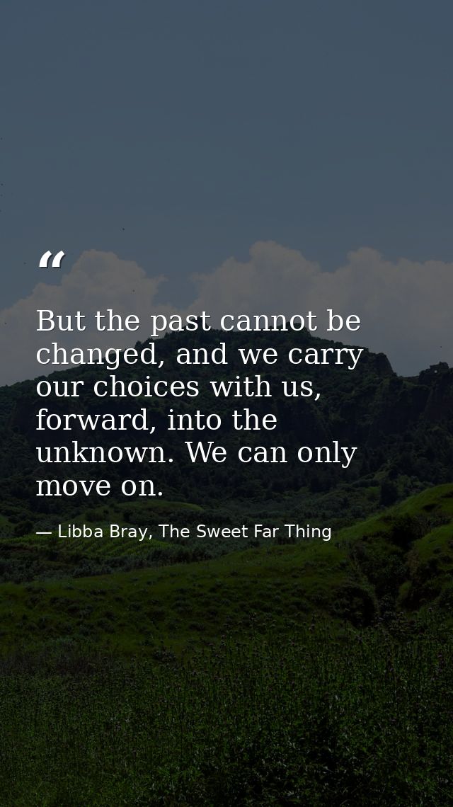 But the past cannot be changed, and we carry our choices with us, forward, into the unknown. We can only move on. — Libba Bray, The Sweet Far Thing