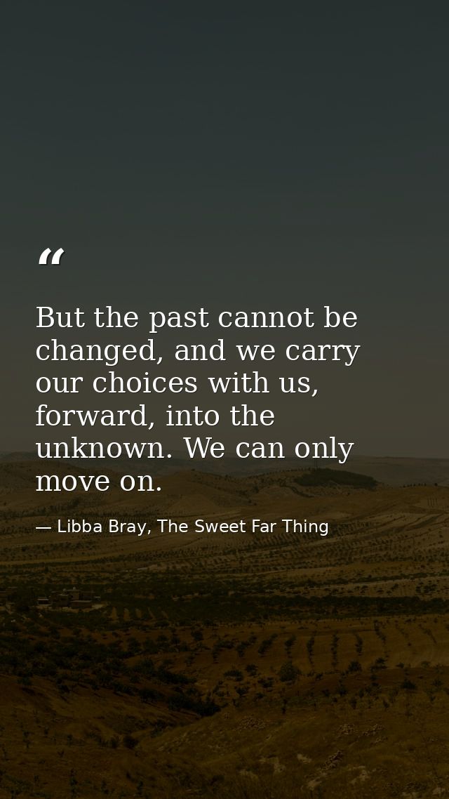 But the past cannot be changed, and we carry our choices with us, forward, into the unknown. We can only move on. — Libba Bray, The Sweet Far Thing