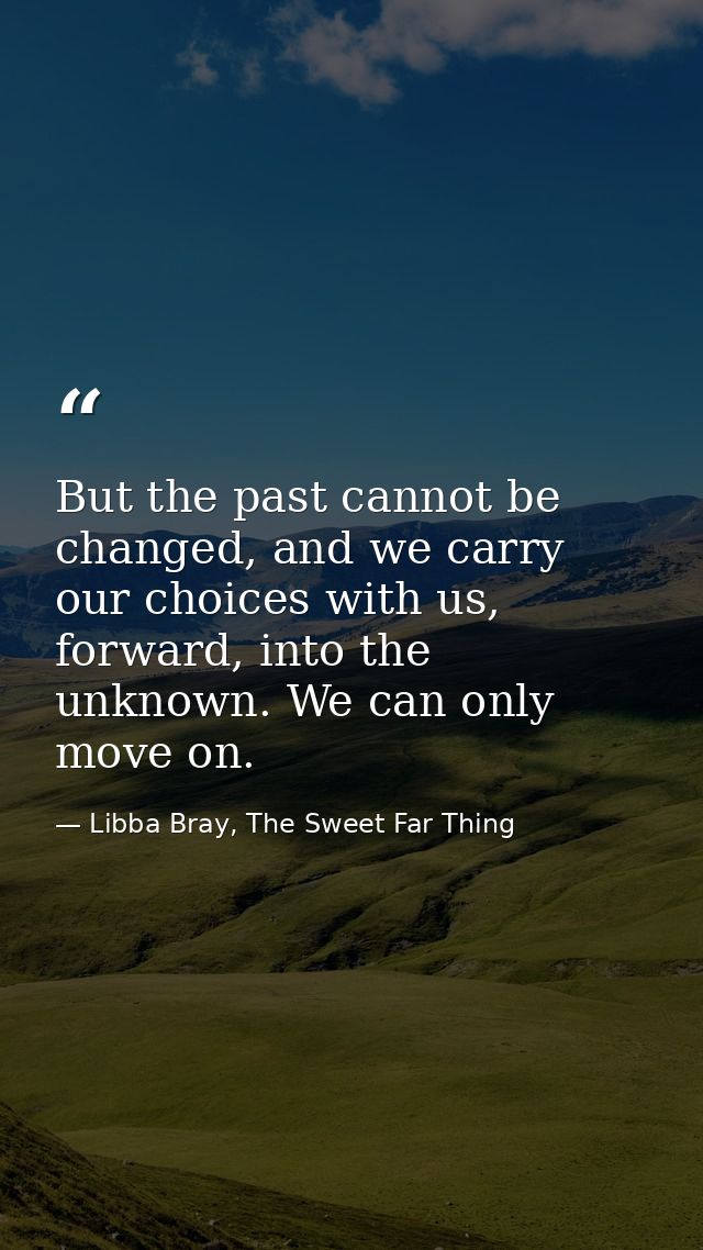 But the past cannot be changed, and we carry our choices with us, forward, into the unknown. We can only move on. — Libba Bray, The Sweet Far Thing