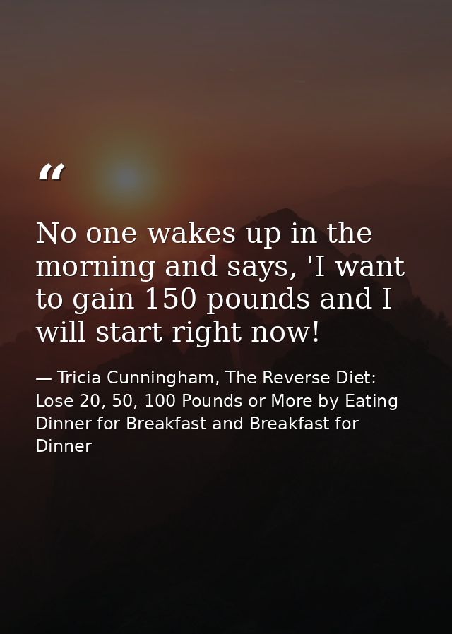 No one wakes up in the morning and says, 'I want to gain 150 pounds and I will start right now! — Tricia Cunningham, The Reverse Diet: Lose 20, 50, 100 Pounds or More by Eating Dinner for Breakfast and Breakfast for Dinner