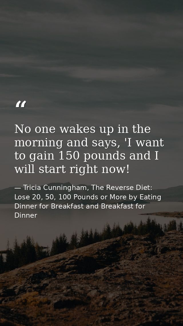 No one wakes up in the morning and says, 'I want to gain 150 pounds and I will start right now! — Tricia Cunningham, The Reverse Diet: Lose 20, 50, 100 Pounds or More by Eating Dinner for Breakfast and Breakfast for Dinner