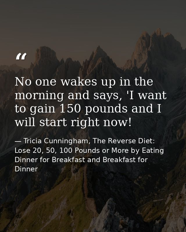 No one wakes up in the morning and says, 'I want to gain 150 pounds and I will start right now! — Tricia Cunningham, The Reverse Diet: Lose 20, 50, 100 Pounds or More by Eating Dinner for Breakfast and Breakfast for Dinner
