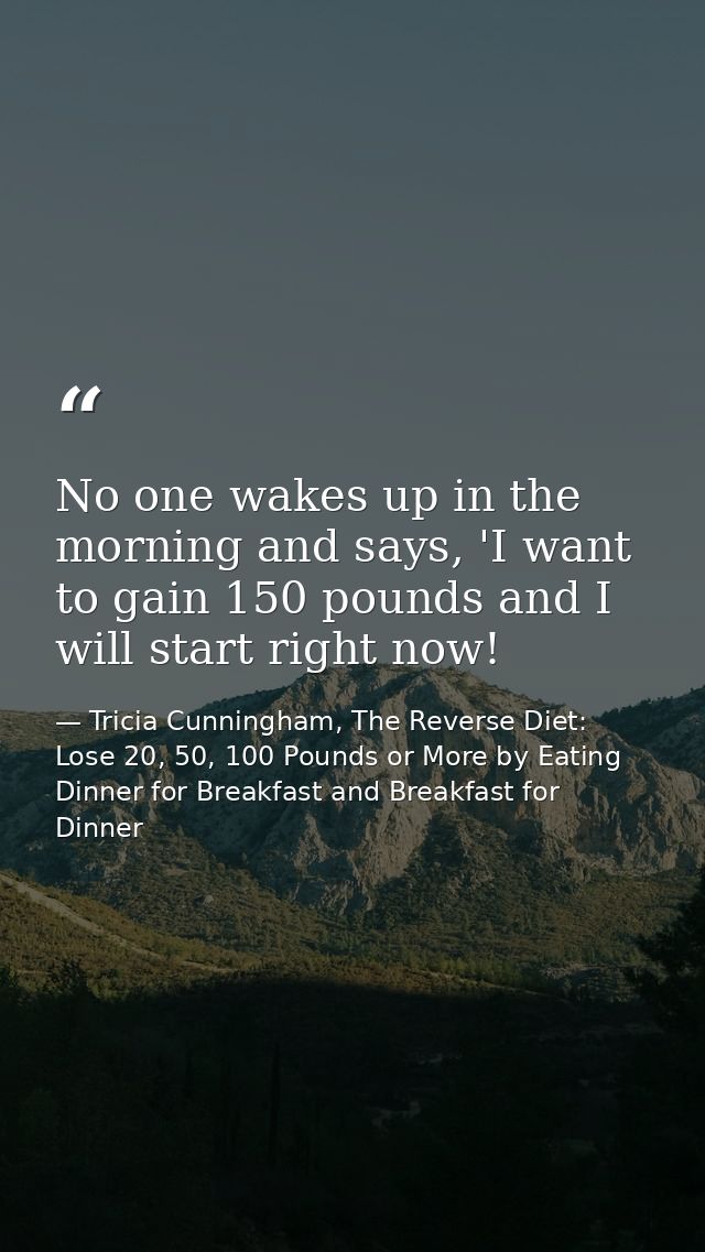 No one wakes up in the morning and says, 'I want to gain 150 pounds and I will start right now! — Tricia Cunningham, The Reverse Diet: Lose 20, 50, 100 Pounds or More by Eating Dinner for Breakfast and Breakfast for Dinner