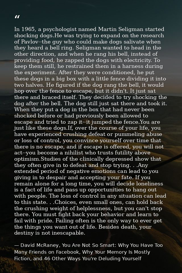 In 1965, a psychologist named Martin Seligman started shocking dogs.He was trying to expand on the research of Pavlov--t — David McRaney, You Are Not So Smart: Why You Have Too Many Friends on Facebook, Why Your Memory Is Mostly Fiction, and 46 Other Ways You're Deluding Yourself