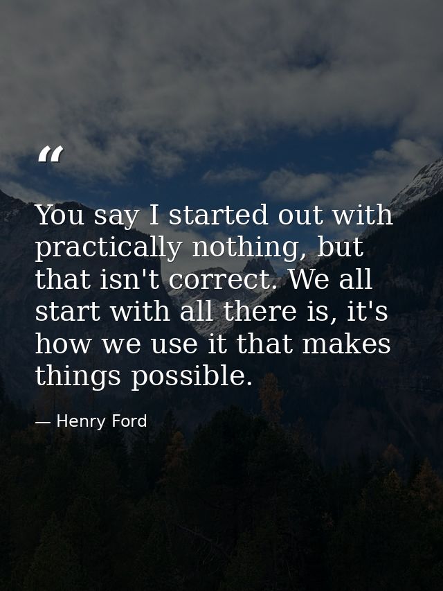You say I started out with practically nothing, but that isn't correct. We all start with all there is, it's how we use  — Henry Ford
