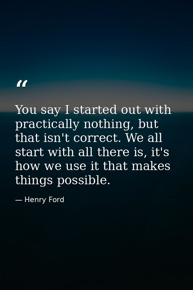 You say I started out with practically nothing, but that isn't correct. We all start with all there is, it's how we use  — Henry Ford