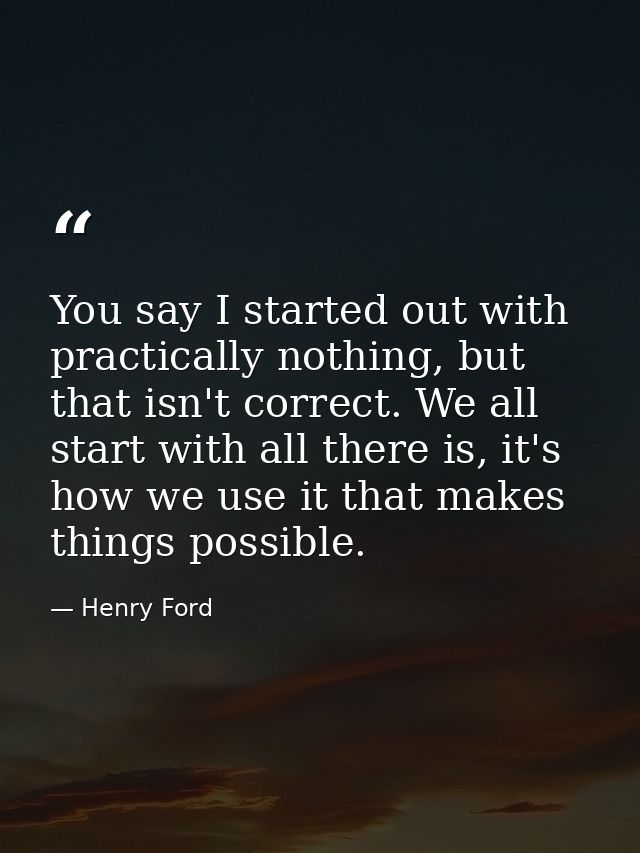 You say I started out with practically nothing, but that isn't correct. We all start with all there is, it's how we use  — Henry Ford