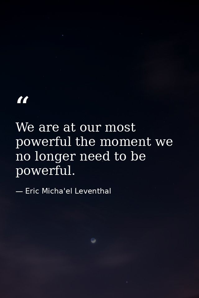 We are at our most powerful the moment we no longer need to be powerful. — Eric Micha'el Leventhal