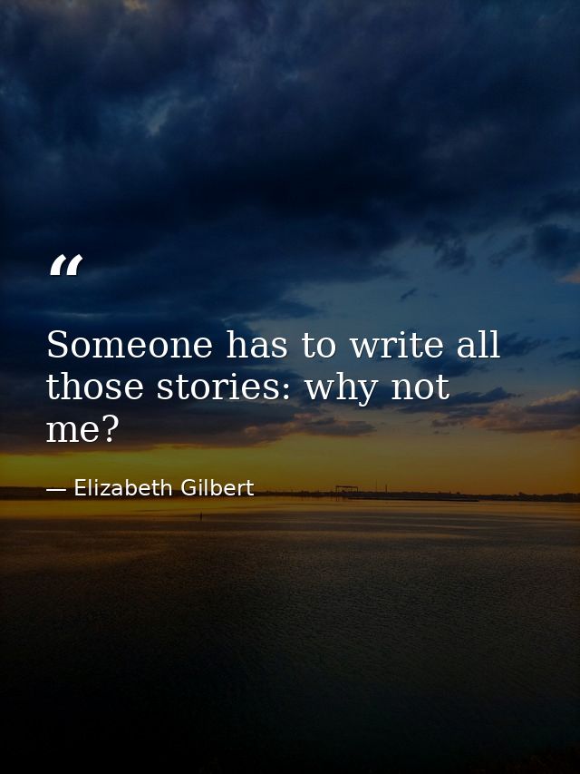Someone has to write all those stories: why not me? — Elizabeth Gilbert