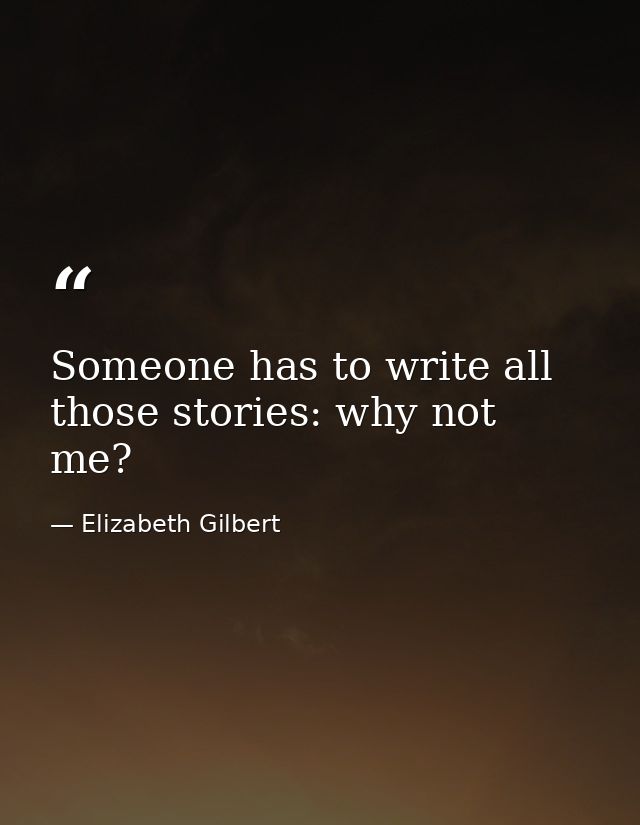 Someone has to write all those stories: why not me? — Elizabeth Gilbert