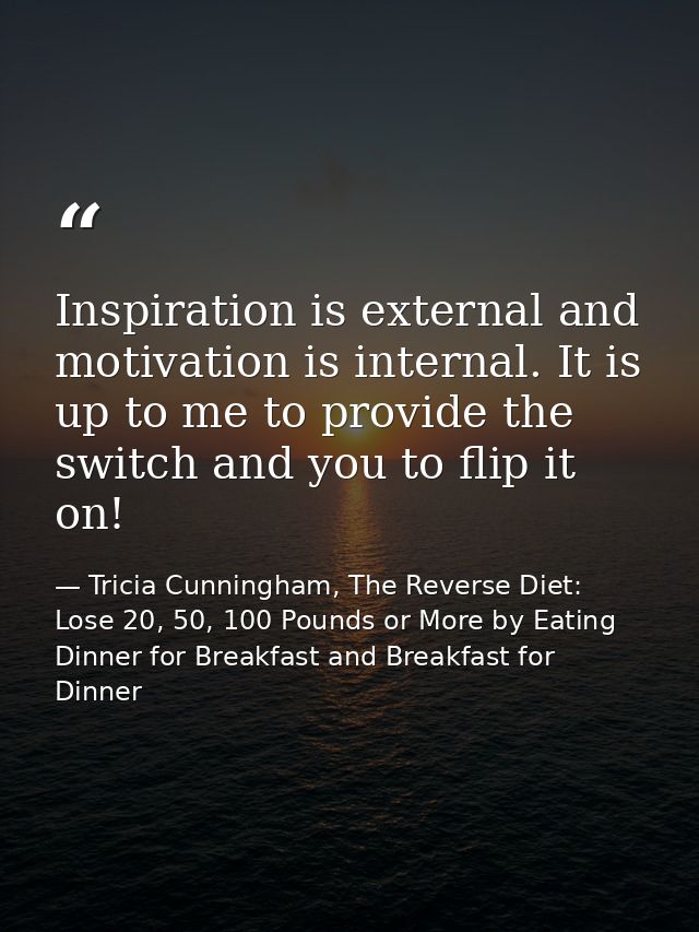 Inspiration is external and motivation is internal. It is up to me to provide the switch and you to flip it on! — Tricia Cunningham, The Reverse Diet: Lose 20, 50, 100 Pounds or More by Eating Dinner for Breakfast and Breakfast for Dinner